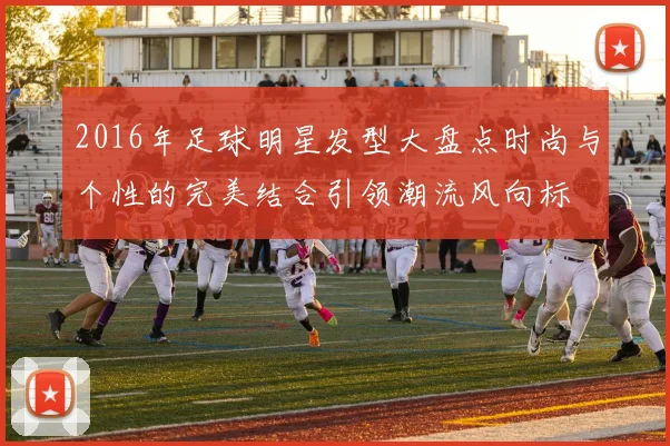 2016年足球明星发型大盘点时尚与个性的完美结合引领潮流风向标